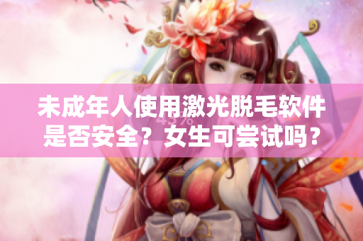 未成年人使用激光脱毛软件是否安全？女生可尝试吗？