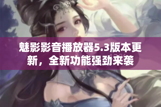魅影影音播放器5.3版本更新，全新功能强劲来袭