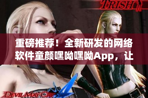 重磅推荐！全新研发的网络软件童颜嘿呦嘿呦App，让你轻松畅享智能生活