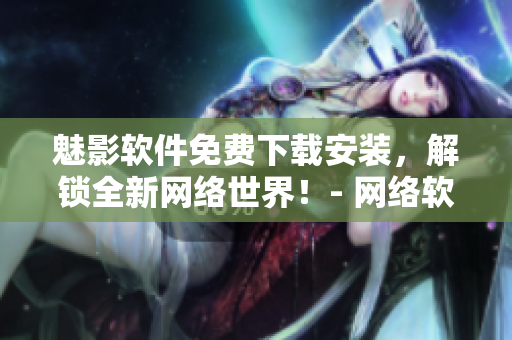 魅影软件免费下载安装，解锁全新网络世界！- 网络软件相关文章