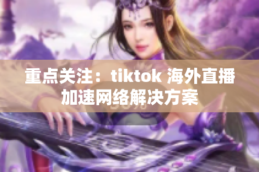 重点关注：tiktok 海外直播加速网络解决方案