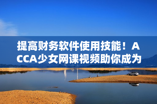 提高财务软件使用技能！ACCA少女网课视频助你成为软件高手
