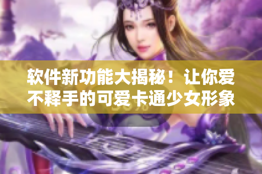 软件新功能大揭秘！让你爱不释手的可爱卡通少女形象揭露
