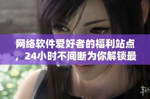 网络软件爱好者的福利站点，24小时不间断为你解锁最新软件资讯