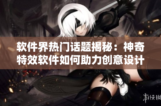 软件界热门话题揭秘：神奇特效软件如何助力创意设计者？