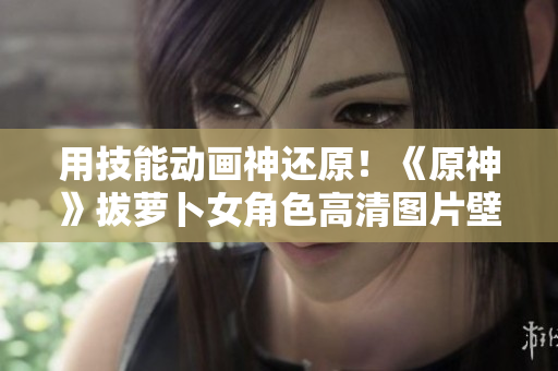 用技能动画神还原！《原神》拔萝卜女角色高清图片壁纸赏析