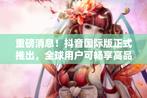 重磅消息！抖音国际版正式推出，全球用户可畅享高品质用户体验！