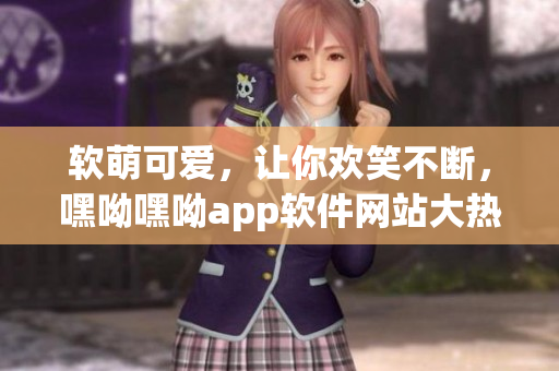 软萌可爱，让你欢笑不断，嘿呦嘿呦app软件网站大热推广