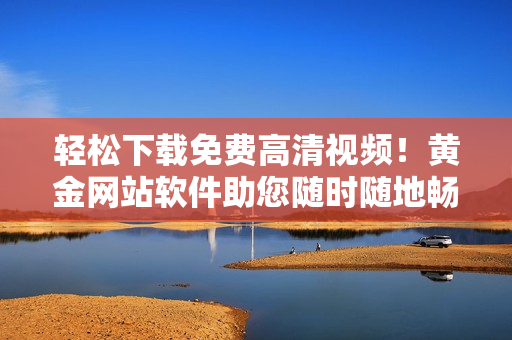 轻松下载免费高清视频！黄金网站软件助您随时随地畅享网络视听