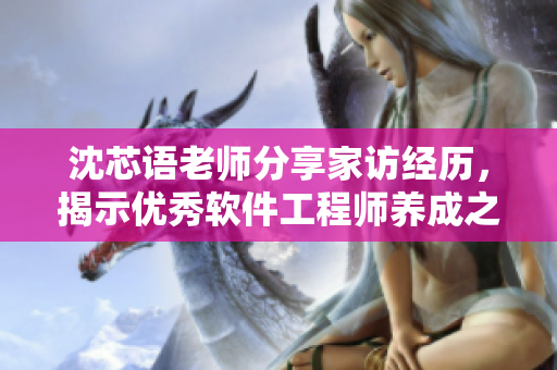 沈芯语老师分享家访经历，揭示优秀软件工程师养成之道