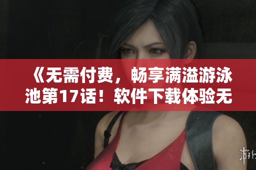 《无需付费，畅享满溢游泳池第17话！软件下载体验无限畅游》