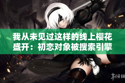 我从未见过这样的线上樱花盛开：初恋对象被搜索引擎找到。