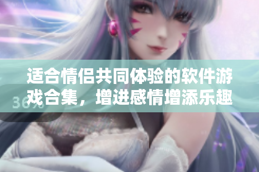 适合情侣共同体验的软件游戏合集，增进感情增添乐趣