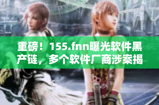 重磅！155.fnn曝光软件黑产链，多个软件厂商涉案揭开软件背后黑幕！
