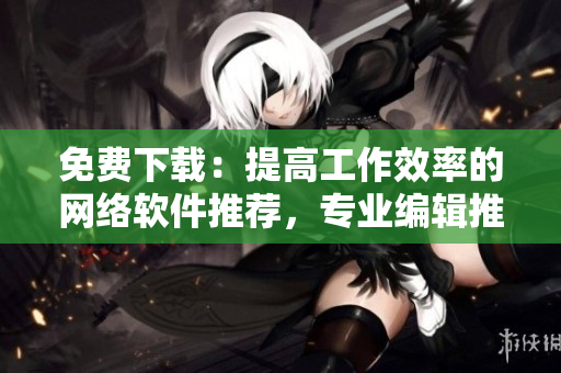 免费下载：提高工作效率的网络软件推荐，专业编辑推荐的实用工具
