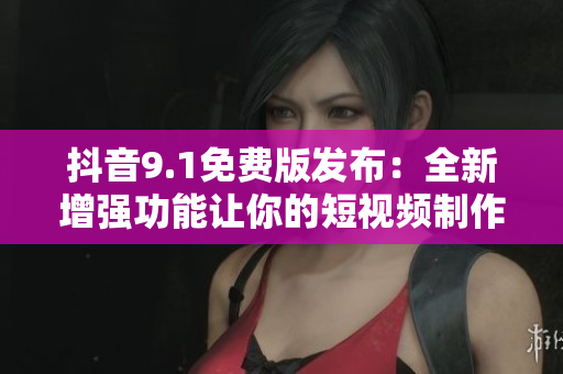 抖音9.1免费版发布：全新增强功能让你的短视频制作更加简单