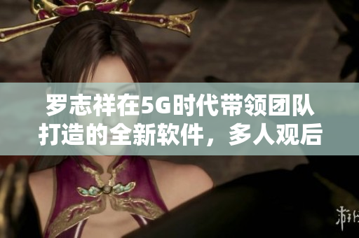 罗志祥在5G时代带领团队打造的全新软件，多人观后感评论
