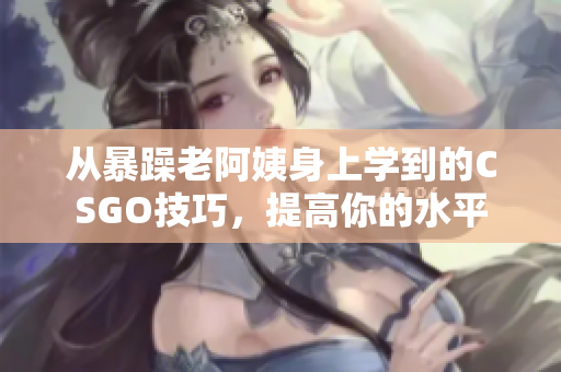 从暴躁老阿姨身上学到的CSGO技巧，提高你的水平