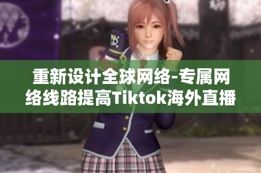 重新设计全球网络-专属网络线路提高Tiktok海外直播质量