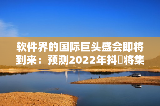 软件界的国际巨头盛会即将到来：预测2022年抖抈将集聚全球最前沿科技