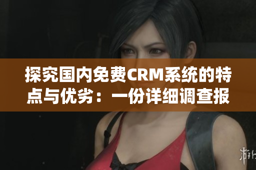 探究国内免费CRM系统的特点与优劣：一份详细调查报告