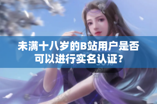 未满十八岁的B站用户是否可以进行实名认证？