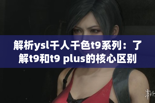 解析ysl千人千色t9系列：了解t9和t9 plus的核心区别