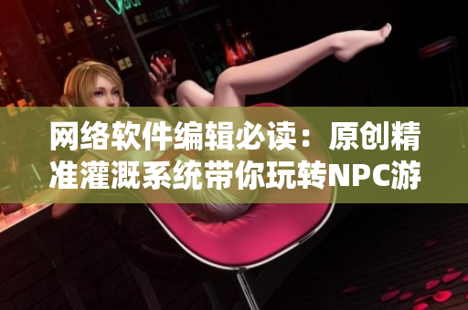 网络软件编辑必读：原创精准灌溉系统带你玩转NPC游戏小说！