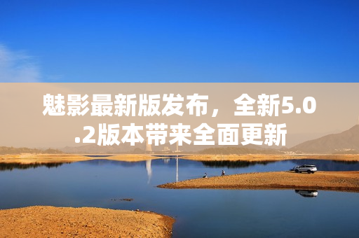 魅影最新版发布，全新5.0.2版本带来全面更新