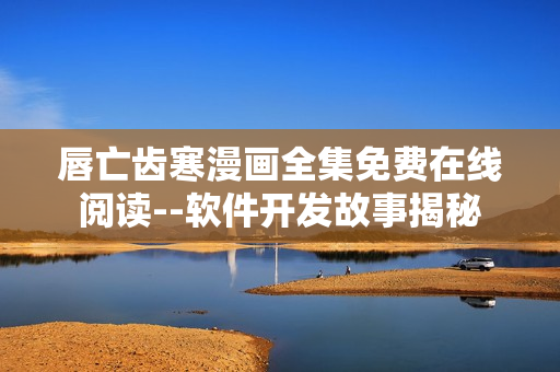 唇亡齿寒漫画全集免费在线阅读--软件开发故事揭秘