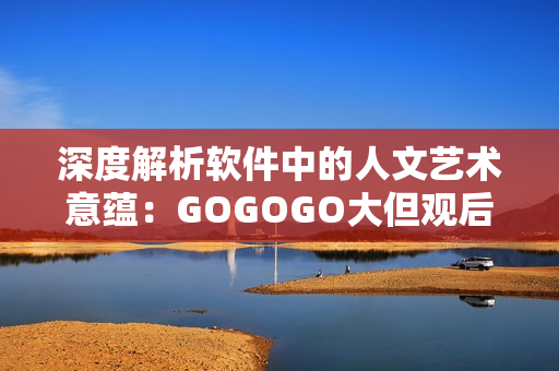 深度解析软件中的人文艺术意蕴：GOGOGO大但观后感