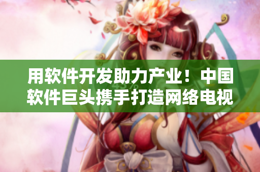 用软件开发助力产业！中国软件巨头携手打造网络电视剧！