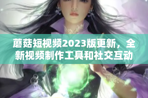 蘑菇短视频2023版更新，全新视频制作工具和社交互动体验解锁