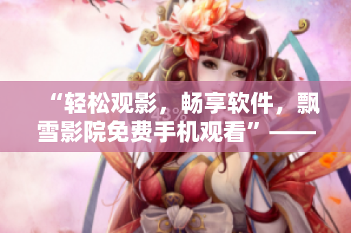 “轻松观影，畅享软件，飘雪影院免费手机观看”——一站式软件资讯阅读