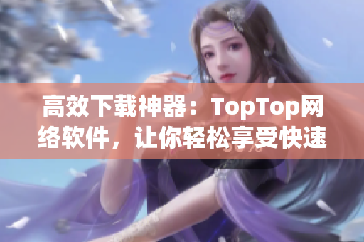 高效下载神器：TopTop网络软件，让你轻松享受快速下载体验