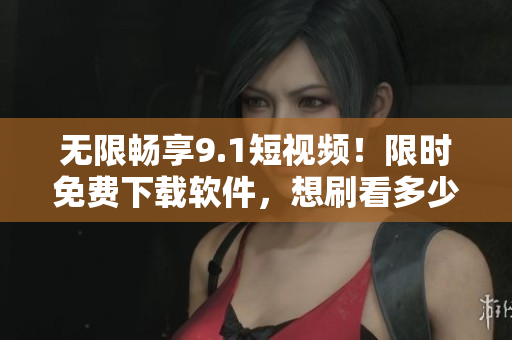无限畅享9.1短视频！限时免费下载软件，想刷看多少就看多少！