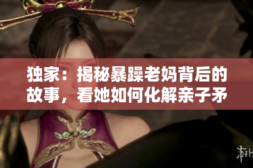 独家：揭秘暴躁老妈背后的故事，看她如何化解亲子矛盾