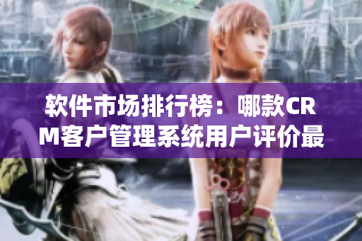 软件市场排行榜：哪款CRM客户管理系统用户评价最高？
