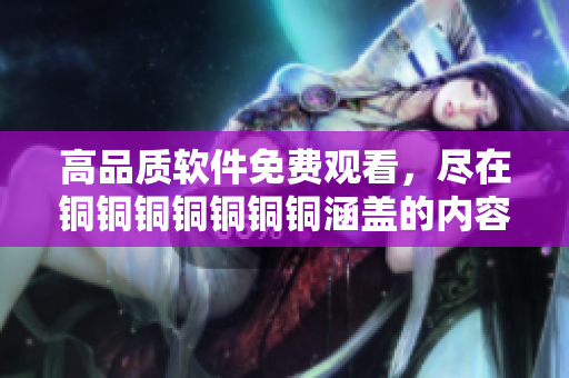 高品质软件免费观看，尽在铜铜铜铜铜铜铜涵盖的内容