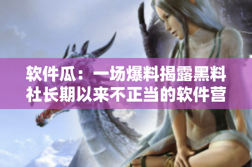 软件瓜：一场爆料揭露黑料社长期以来不正当的软件营销手段