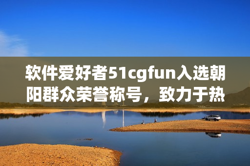 软件爱好者51cgfun入选朝阳群众荣誉称号，致力于热心服务软件社区建设