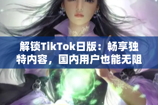 解锁TikTok日版：畅享独特内容，国内用户也能无阻访问