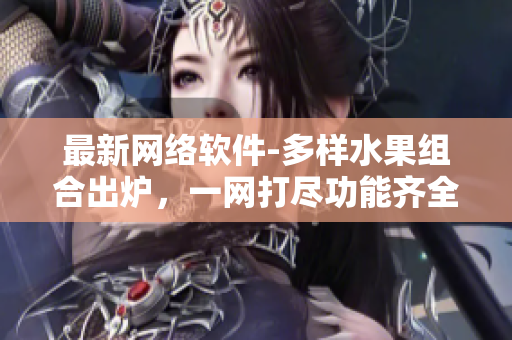 最新网络软件-多样水果组合出炉，一网打尽功能齐全稳定，涵盖多元化需求