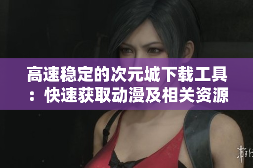 高速稳定的次元城下载工具：快速获取动漫及相关资源！