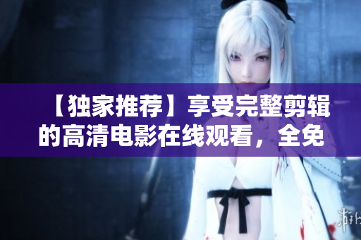 【独家推荐】享受完整剪辑的高清电影在线观看，全免费！