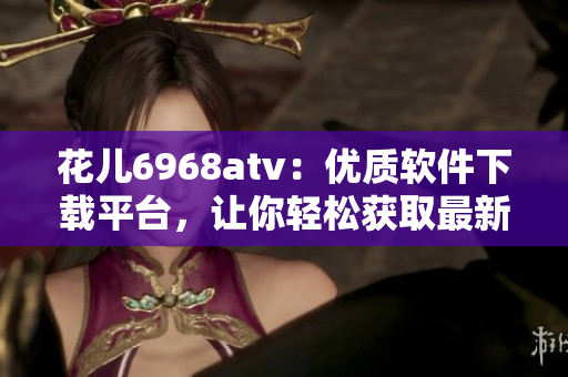 花儿6968atv：优质软件下载平台，让你轻松获取最新科技资讯