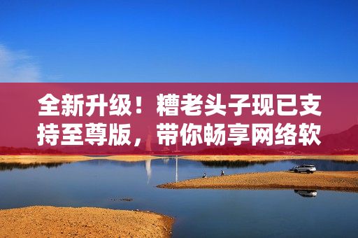 全新升级！糟老头子现已支持至尊版，带你畅享网络软件世界