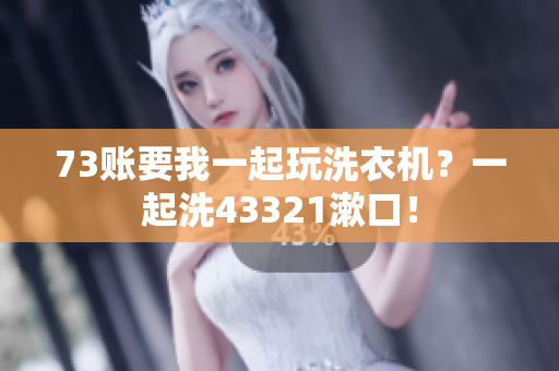73账要我一起玩洗衣机？一起洗43321漱口！