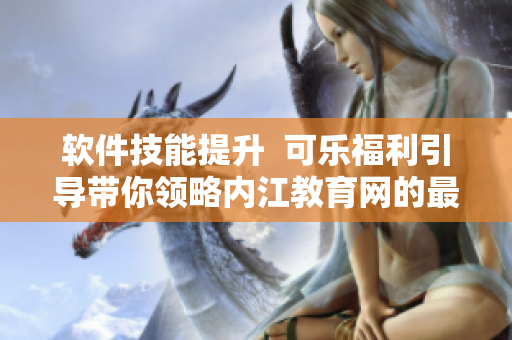 软件技能提升  可乐福利引导带你领略内江教育网的最新软件教育资讯