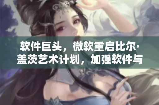 软件巨头，微软重启比尔·盖茨艺术计划，加强软件与人文艺术融合的探索！